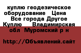 куплю геодезическое оборудование › Цена ­ - - Все города Другое » Куплю   . Владимирская обл.,Муромский р-н